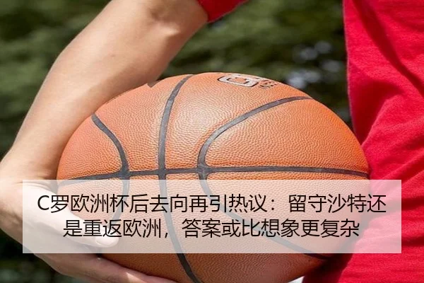 C罗欧洲杯后去向再引热议：留守沙特还是重返欧洲，答案或比想象更复杂